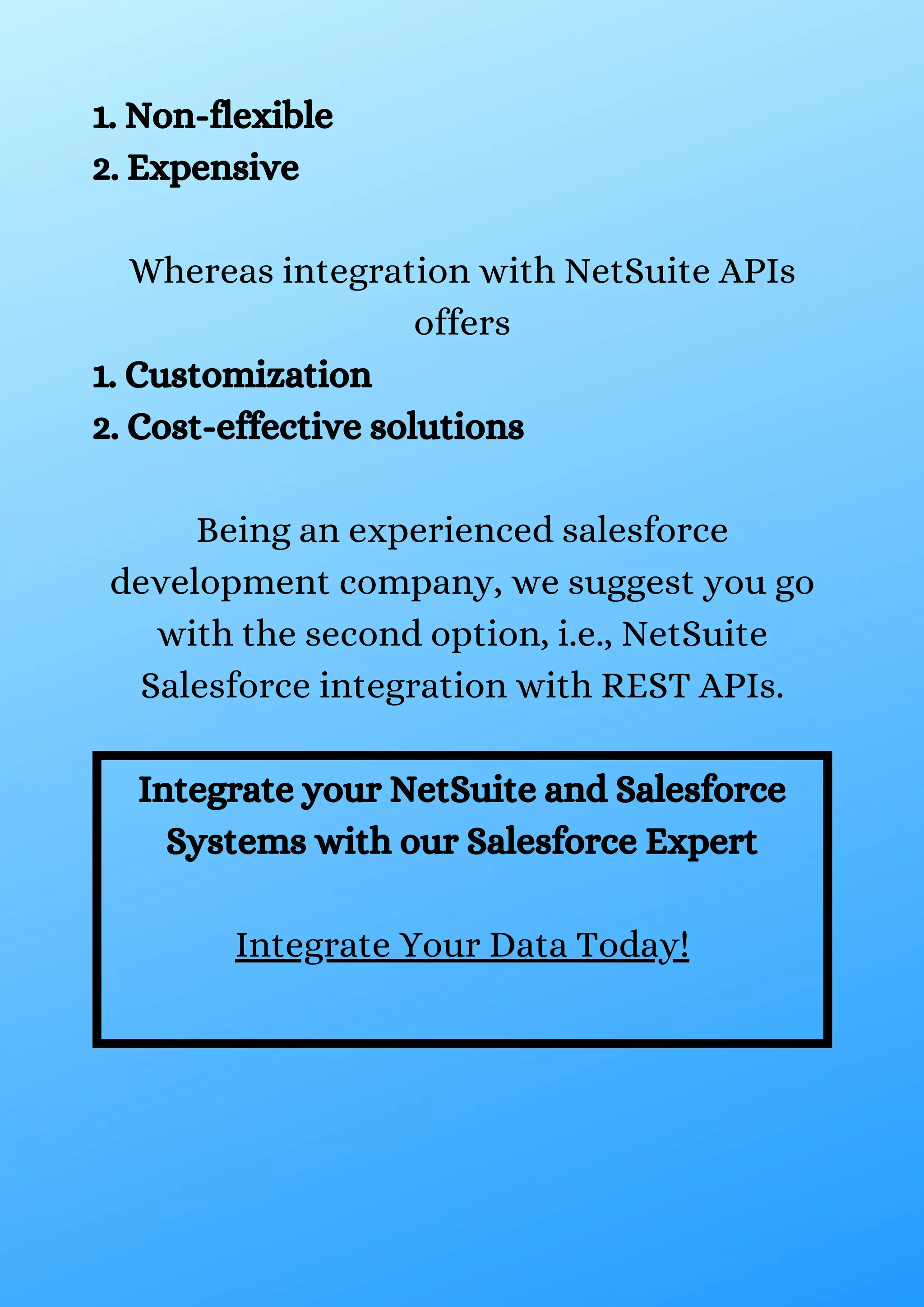 1. Non-flexible 2. Expensive Whereas integration with NetSuite APIs offers 1. Customization 2. Cost-effective solutions Being an experienced salesforce development company, we suggest you go with the second option, i.e., NetSuite Salesforce integration with REST APIs. Integrate your NetSuite and Salesforce Systems with our Salesforce Expert Integrate Your Data Today! 