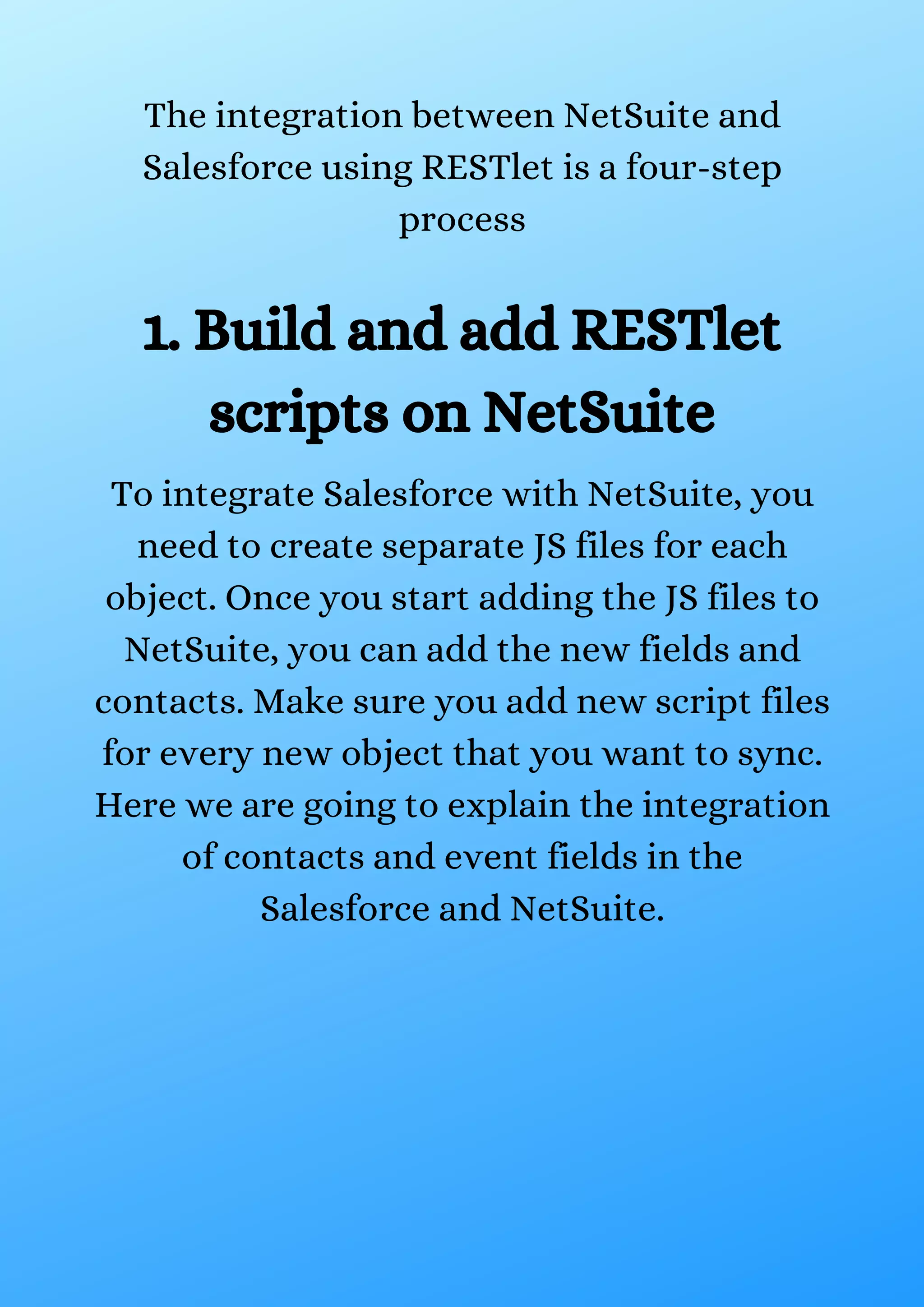 The integration between NetSuite and Salesforce using RESTlet is a four-step process 1. Build and add RESTlet scripts on NetSuite To integrate Salesforce with NetSuite, you need to create separate JS files for each object. Once you start adding the JS files to NetSuite, you can add the new fields and contacts. Make sure you add new script files for every new object that you want to sync. Here we are going to explain the integration of contacts and event fields in the Salesforce and NetSuite. 