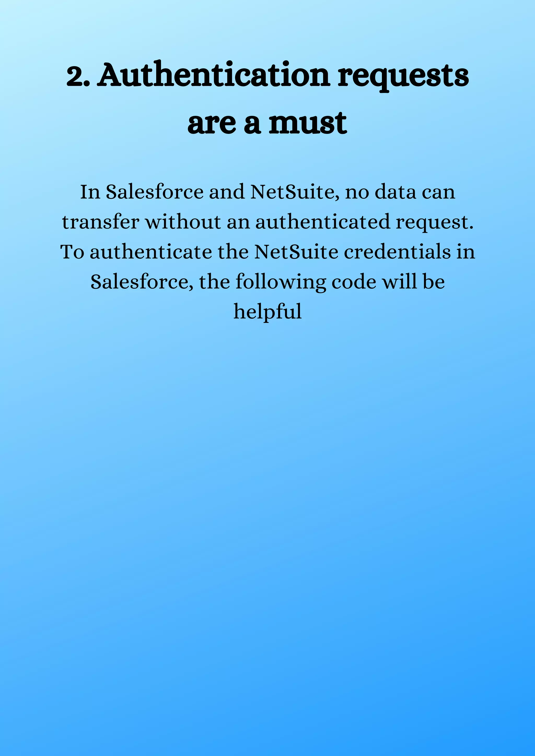 2. Authentication requests are a must In Salesforce and NetSuite, no data can transfer without an authenticated request. To authenticate the NetSuite credentials in Salesforce, the following code will be helpful 