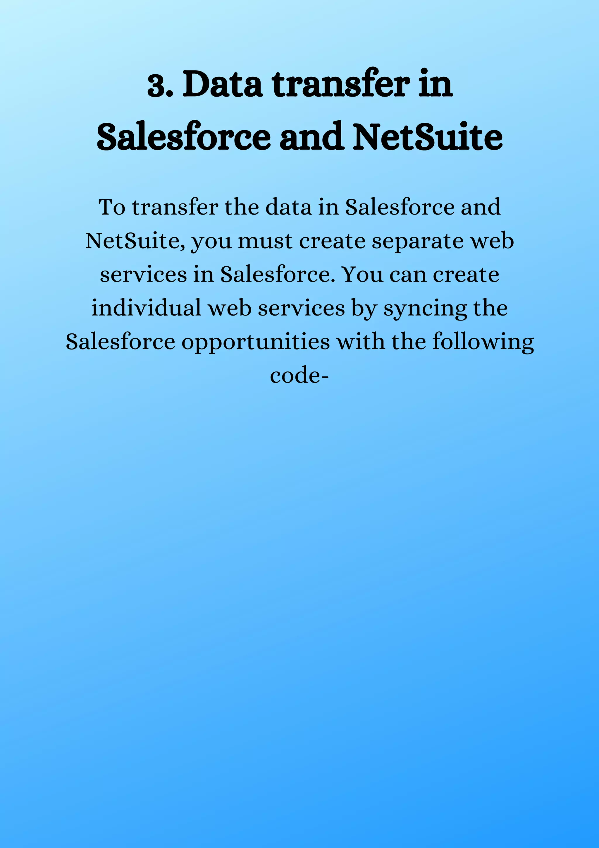 3. Data transfer in Salesforce and NetSuite To transfer the data in Salesforce and NetSuite, you must create separate web services in Salesforce. You can create individual web services by syncing the Salesforce opportunities with the following code- 