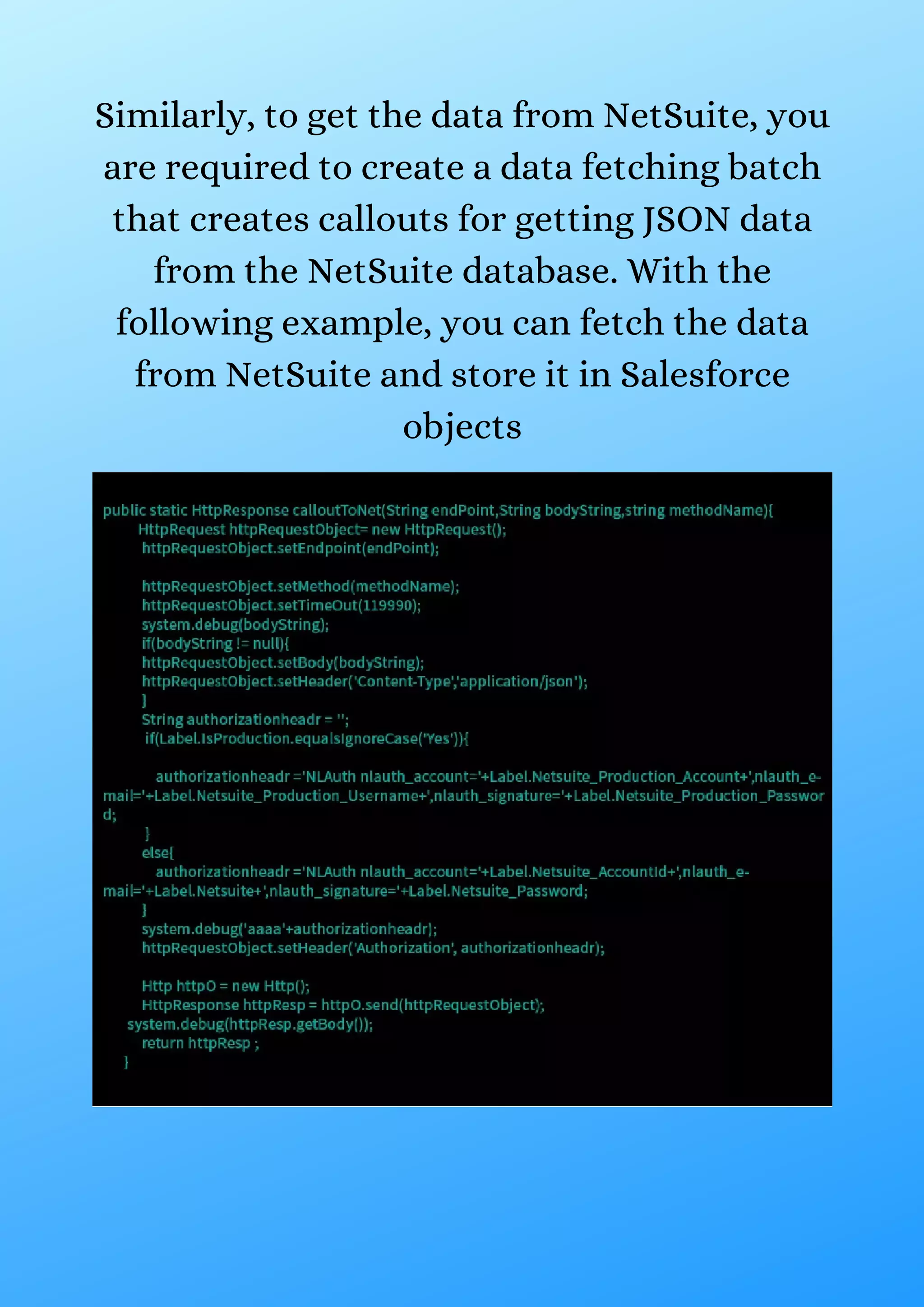 Similarly, to get the data from NetSuite, you are required to create a data fetching batch that creates callouts for getting JSON data from the NetSuite database. With the following example, you can fetch the data from NetSuite and store it in Salesforce objects 