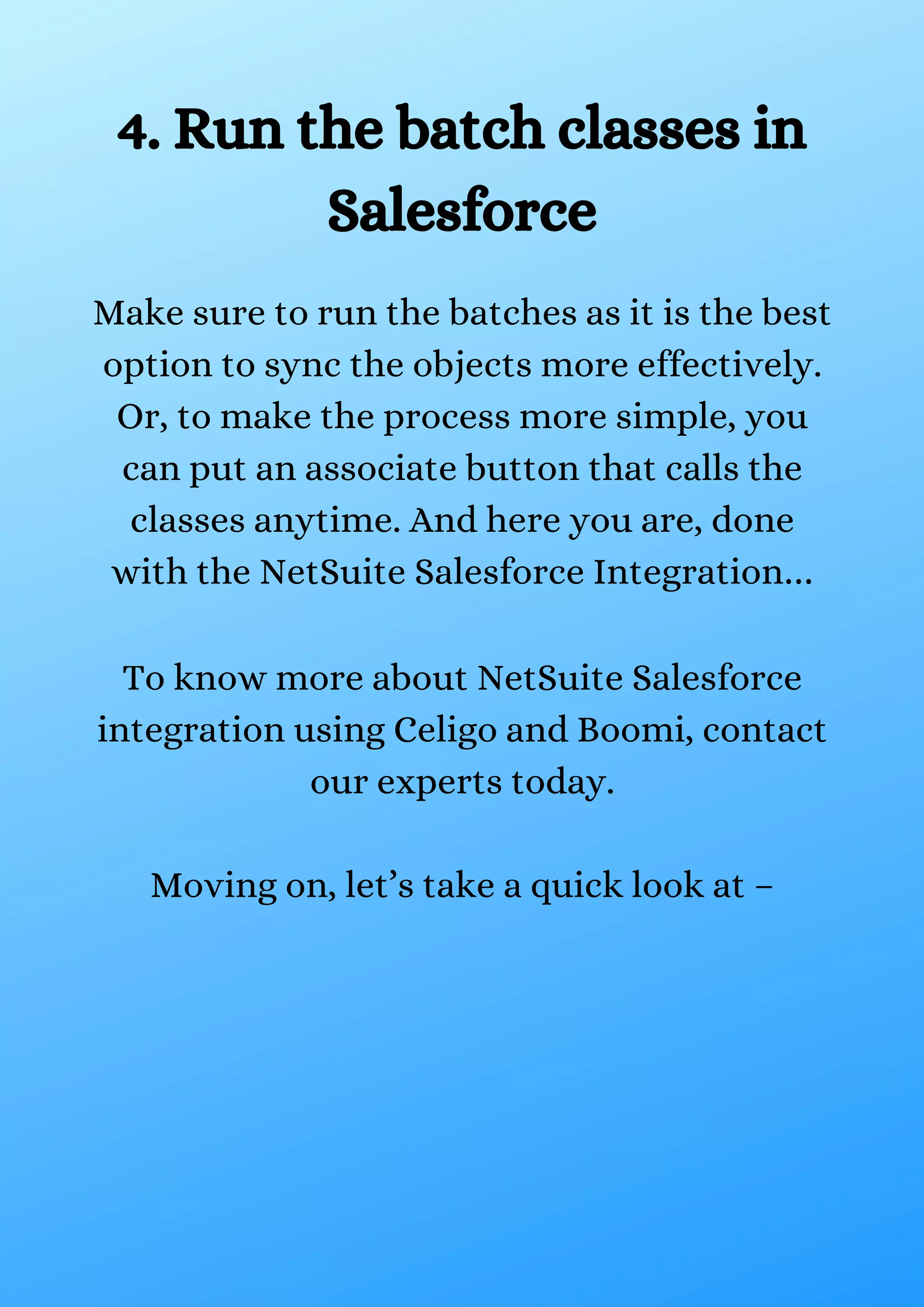 4. Run the batch classes in Salesforce Make sure to run the batches as it is the best option to sync the objects more effectively. Or, to make the process more simple, you can put an associate button that calls the classes anytime. And here you are, done with the NetSuite Salesforce Integration… To know more about NetSuite Salesforce integration using Celigo and Boomi, contact our experts today. Moving on, let’s take a quick look at – 