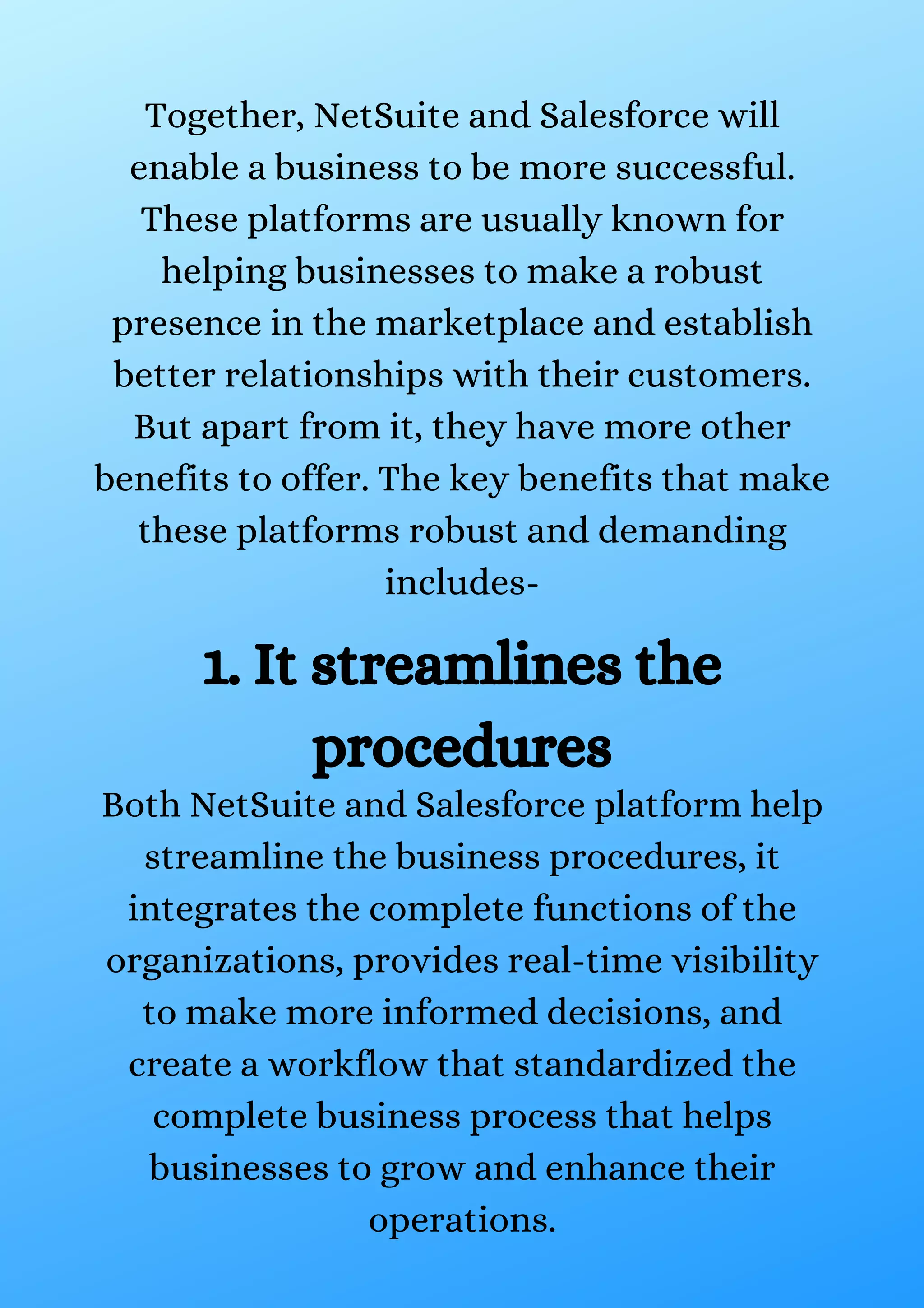 Together, NetSuite and Salesforce will enable a business to be more successful. These platforms are usually known for helping businesses to make a robust presence in the marketplace and establish better relationships with their customers. But apart from it, they have more other benefits to offer. The key benefits that make these platforms robust and demanding includes- 1. It streamlines the procedures Both NetSuite and Salesforce platform help streamline the business procedures, it integrates the complete functions of the organizations, provides real-time visibility to make more informed decisions, and create a workflow that standardized the complete business process that helps businesses to grow and enhance their operations. 