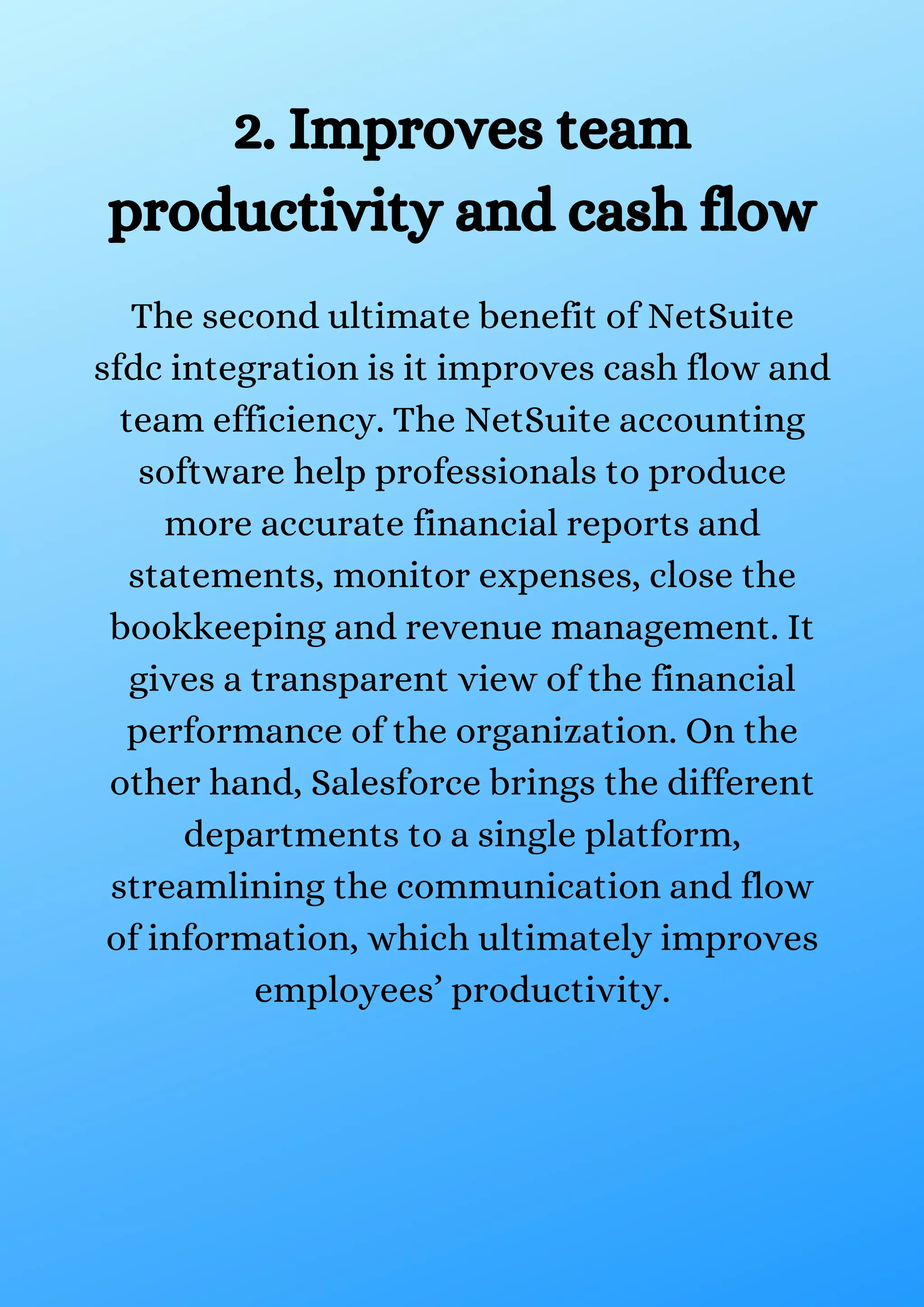 2. Improves team productivity and cash flow The second ultimate benefit of NetSuite sfdc integration is it improves cash flow and team efficiency. The NetSuite accounting software help professionals to produce more accurate financial reports and statements, monitor expenses, close the bookkeeping and revenue management. It gives a transparent view of the financial performance of the organization. On the other hand, Salesforce brings the different departments to a single platform, streamlining the communication and flow of information, which ultimately improves employees’ productivity. 
