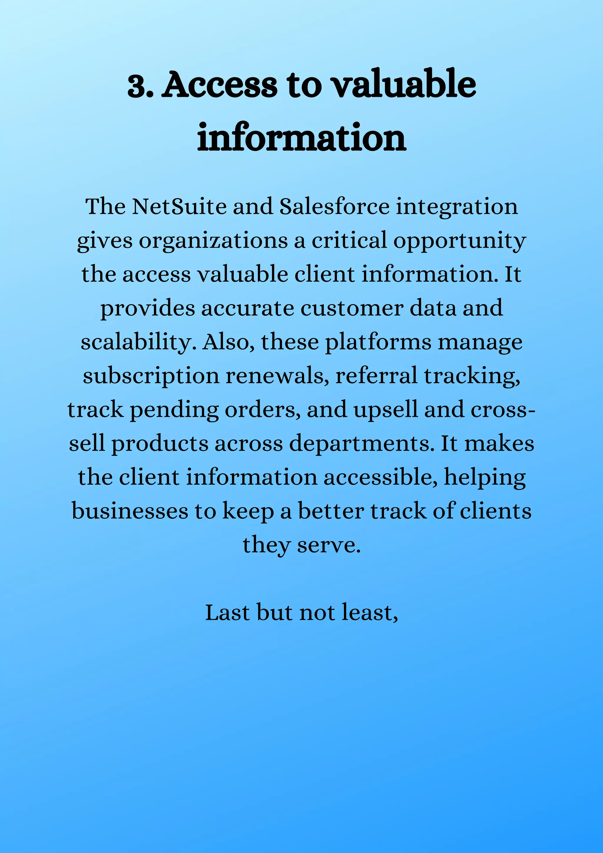 3. Access to valuable information The NetSuite and Salesforce integration gives organizations a critical opportunity the access valuable client information. It provides accurate customer data and scalability. Also, these platforms manage subscription renewals, referral tracking, track pending orders, and upsell and cross- sell products across departments. It makes the client information accessible, helping businesses to keep a better track of clients they serve. Last but not least, 
