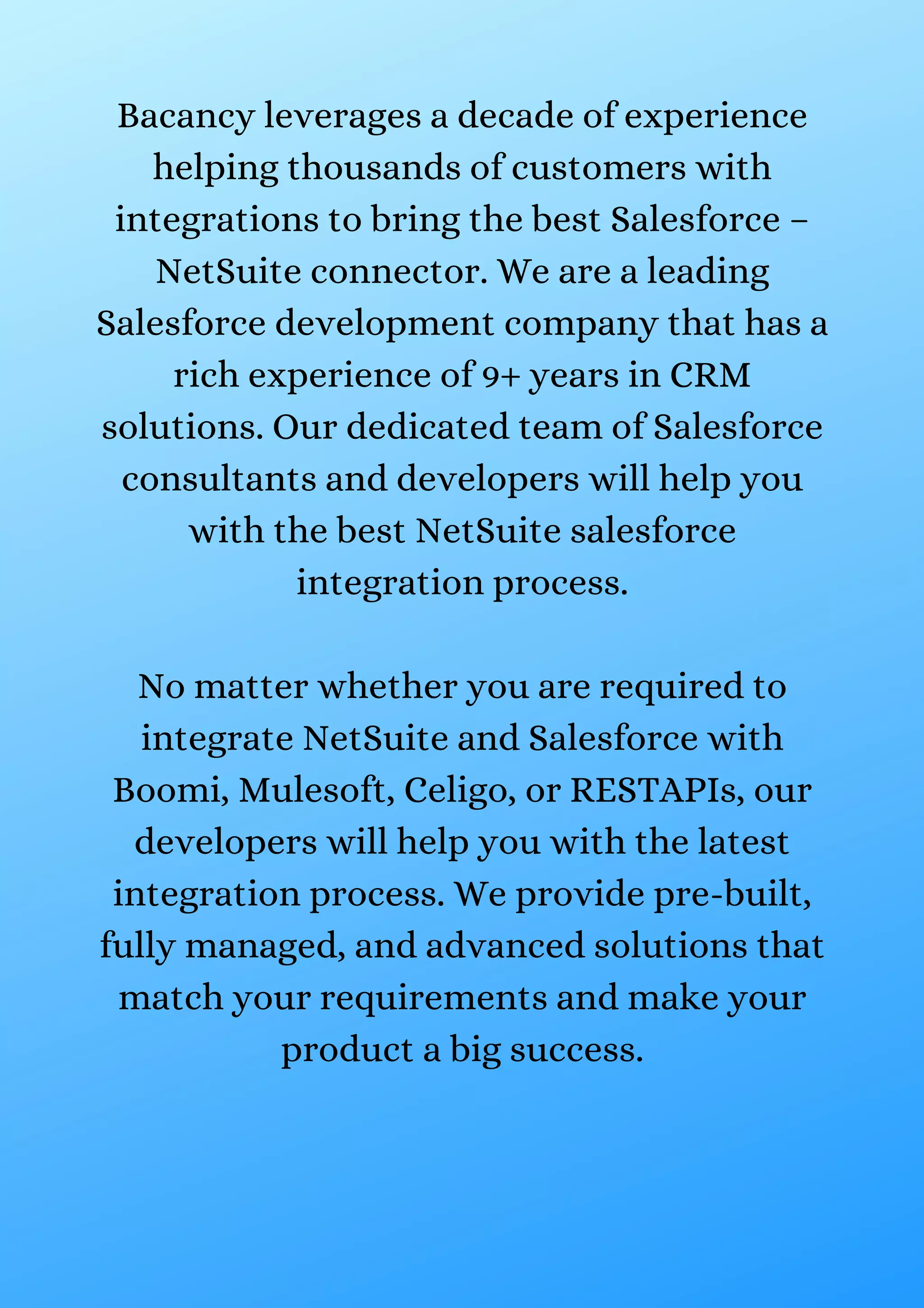 Bacancy leverages a decade of experience helping thousands of customers with integrations to bring the best Salesforce – NetSuite connector. We are a leading Salesforce development company that has a rich experience of 9+ years in CRM solutions. Our dedicated team of Salesforce consultants and developers will help you with the best NetSuite salesforce integration process. No matter whether you are required to integrate NetSuite and Salesforce with Boomi, Mulesoft, Celigo, or RESTAPIs, our developers will help you with the latest integration process. We provide pre-built, fully managed, and advanced solutions that match your requirements and make your product a big success. 