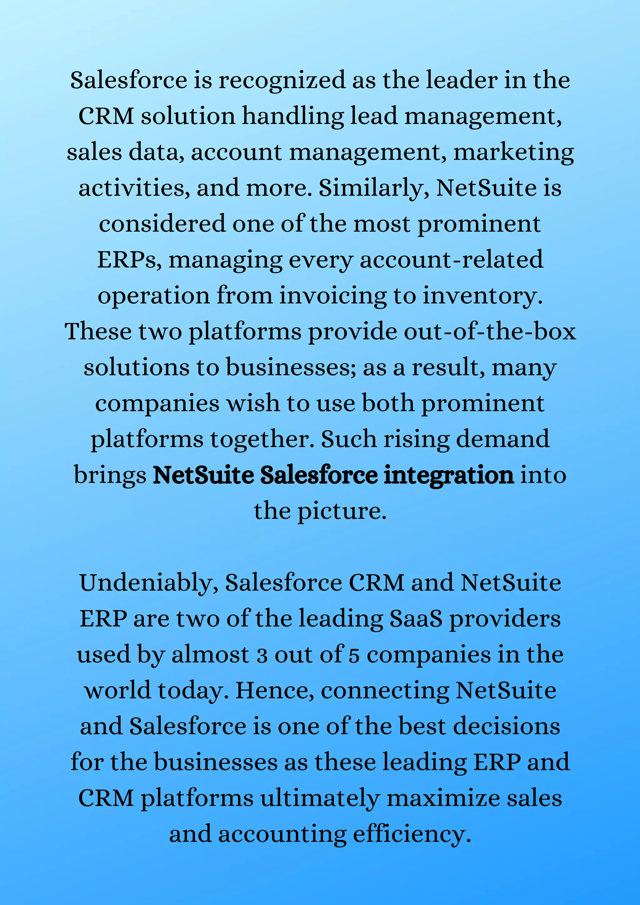 Salesforce is recognized as the leader in the CRM solution handling lead management, sales data, account management, marketing activities, and more. Similarly, NetSuite is considered one of the most prominent ERPs, managing every account-related operation from invoicing to inventory. These two platforms provide out-of-the-box solutions to businesses; as a result, many companies wish to use both prominent platforms together. Such rising demand brings NetSuite Salesforce integration into the picture. Undeniably, Salesforce CRM and NetSuite ERP are two of the leading SaaS providers used by almost 3 out of 5 companies in the world today. Hence, connecting NetSuite and Salesforce is one of the best decisions for the businesses as these leading ERP and CRM platforms ultimately maximize sales and accounting efficiency. 