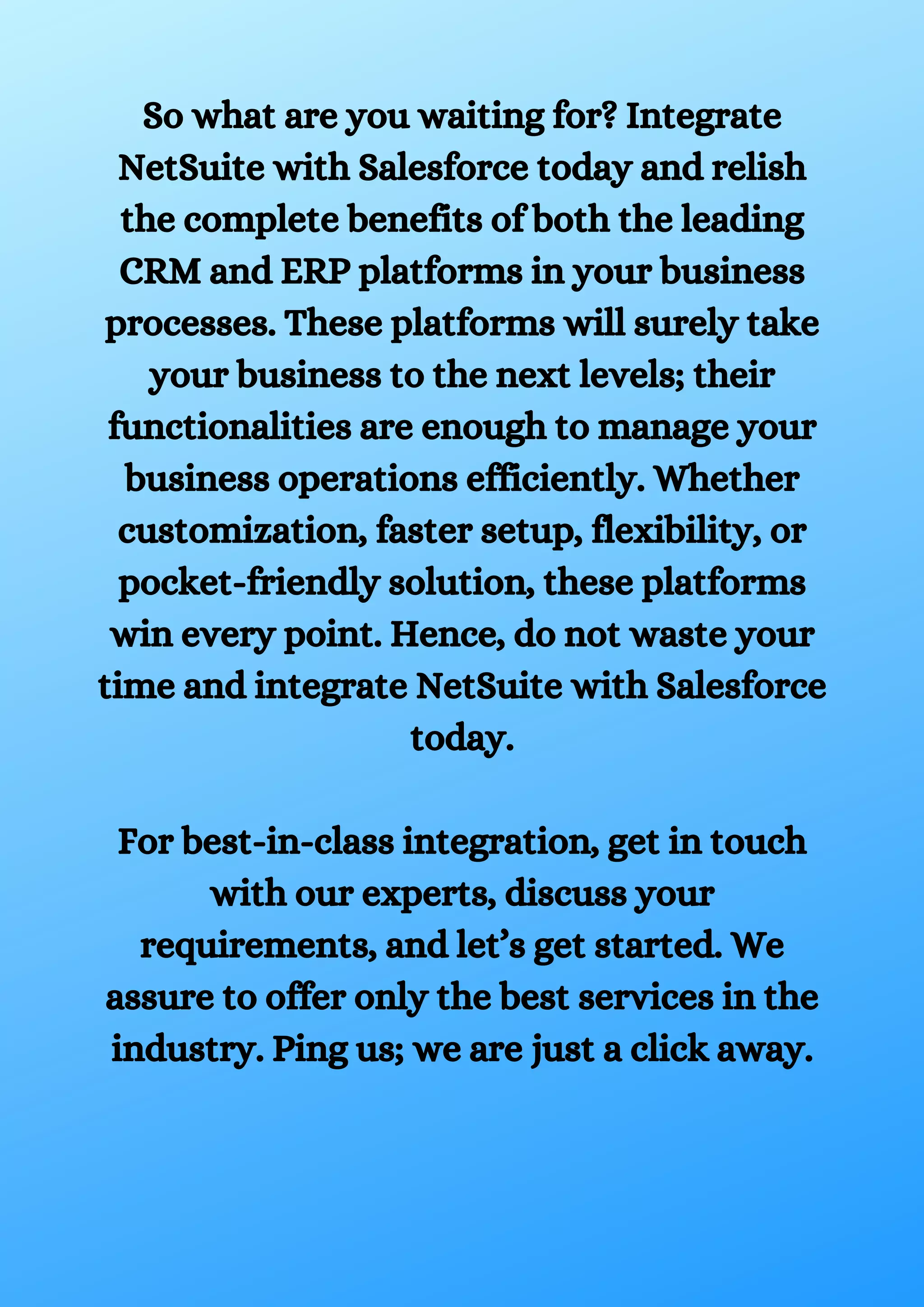 So what are you waiting for? Integrate NetSuite with Salesforce today and relish the complete benefits of both the leading CRM and ERP platforms in your business processes. These platforms will surely take your business to the next levels; their functionalities are enough to manage your business operations efficiently. Whether customization, faster setup, flexibility, or pocket-friendly solution, these platforms win every point. Hence, do not waste your time and integrate NetSuite with Salesforce today. For best-in-class integration, get in touch with our experts, discuss your requirements, and let’s get started. We assure to offer only the best services in the industry. Ping us; we are just a click away. 