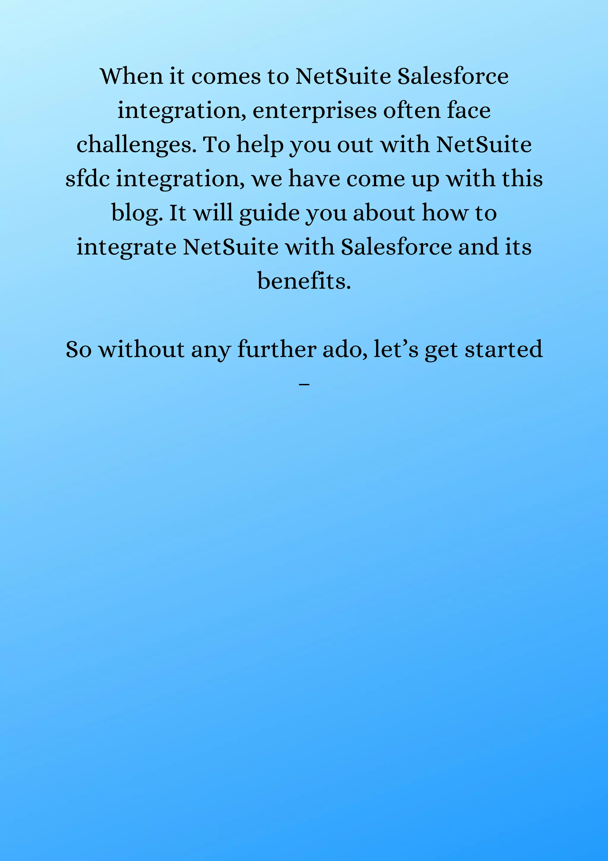When it comes to NetSuite Salesforce integration, enterprises often face challenges. To help you out with NetSuite sfdc integration, we have come up with this blog. It will guide you about how to integrate NetSuite with Salesforce and its benefits. So without any further ado, let’s get started – 