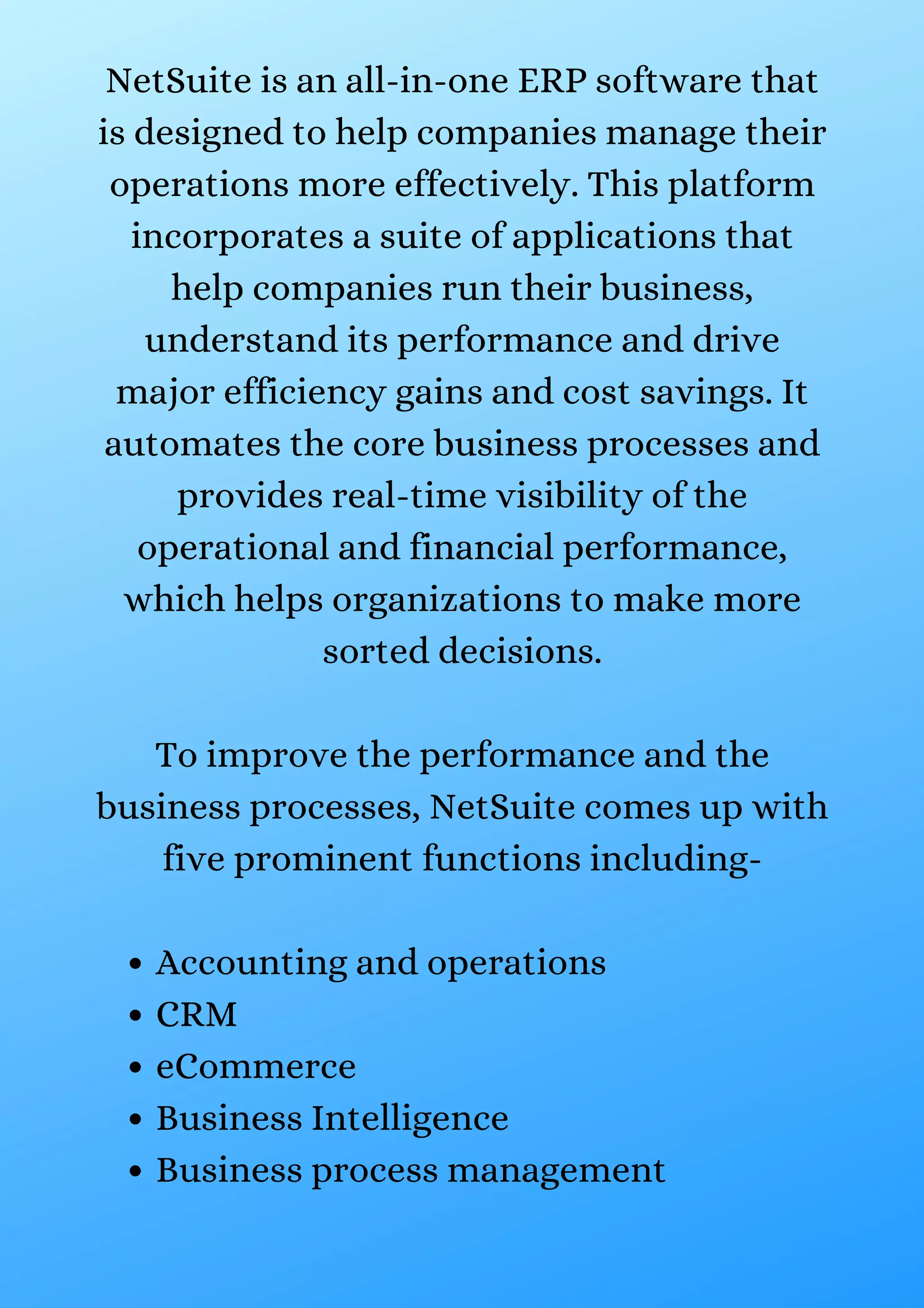 Accounting and operations CRM eCommerce Business Intelligence Business process management NetSuite is an all-in-one ERP software that is designed to help companies manage their operations more effectively. This platform incorporates a suite of applications that help companies run their business, understand its performance and drive major efficiency gains and cost savings. It automates the core business processes and provides real-time visibility of the operational and financial performance, which helps organizations to make more sorted decisions. To improve the performance and the business processes, NetSuite comes up with five prominent functions including- 