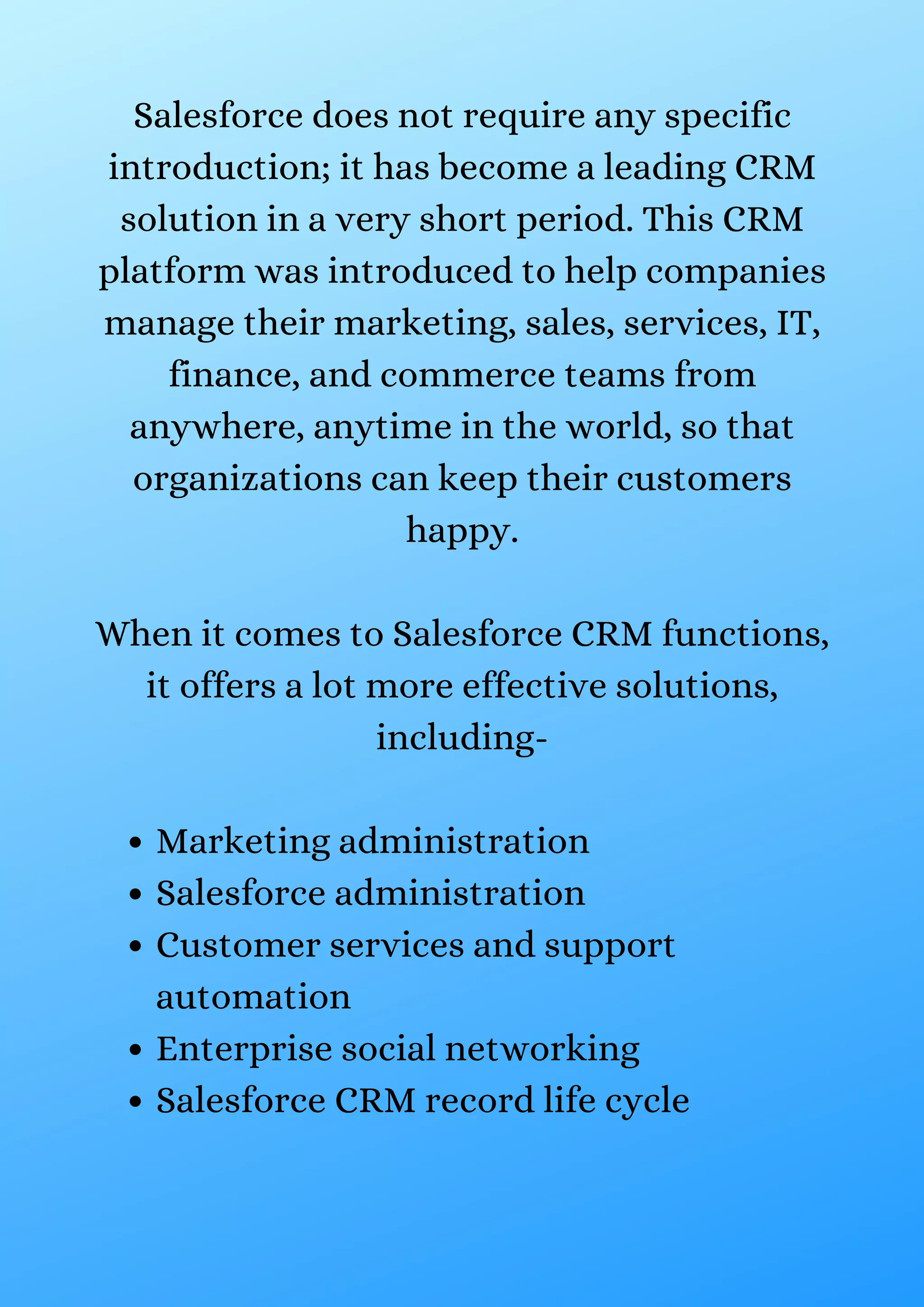 Marketing administration Salesforce administration Customer services and support automation Enterprise social networking Salesforce CRM record life cycle Salesforce does not require any specific introduction; it has become a leading CRM solution in a very short period. This CRM platform was introduced to help companies manage their marketing, sales, services, IT, finance, and commerce teams from anywhere, anytime in the world, so that organizations can keep their customers happy. When it comes to Salesforce CRM functions, it offers a lot more effective solutions, including- 