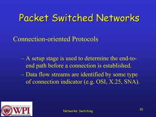 Networks: Switching 10 
Packet Switched Networks 
Connection-oriented Protocols 
–A setup stage is used to determine the end-to- end path before a connection is established. 
–Data flow streams are identified by some type of connection indicator (e.g. OSI, X.25, SNA).  