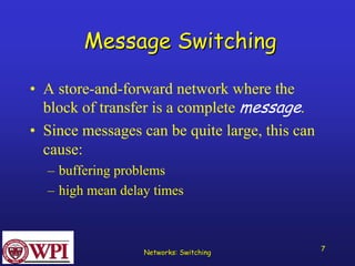 Networks: Switching 7 
Message Switching 
•A store-and-forward network where the block of transfer is a complete message. 
•Since messages can be quite large, this can cause: 
–buffering problems 
–high mean delay times  