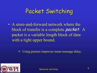 Networks: Switching 8 
Packet Switching 
•A store-and-forward network where the block of transfer is a complete packet. A packet is a variable length block of data with a tight upper bound. 
ÖUsing packets improves mean message delay.  