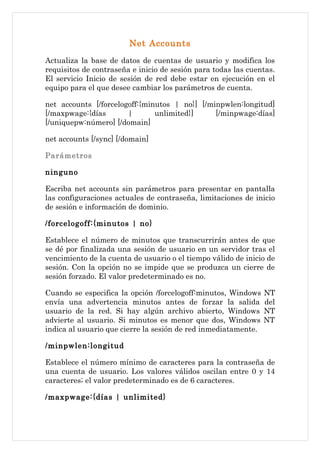 Net Accounts
Actualiza la base de datos de cuentas de usuario y modifica los
requisitos de contraseña e inicio de sesión para todas las cuentas.
El servicio Inicio de sesión de red debe estar en ejecución en el
equipo para el que desee cambiar los parámetros de cuenta.

net accounts [/forcelogoff:{minutos | no}] [/minpwlen:longitud]
[/maxpwage:{días       |       unlimited}]     [/minpwage:días]
[/uniquepw:número] [/domain]

net accounts [/sync] [/domain]

Parámetros

ninguno

Escriba net accounts sin parámetros para presentar en pantalla
las configuraciones actuales de contraseña, limitaciones de inicio
de sesión e información de dominio.

/forcelogoff:{minutos | no}

Establece el número de minutos que transcurrirán antes de que
se dé por finalizada una sesión de usuario en un servidor tras el
vencimiento de la cuenta de usuario o el tiempo válido de inicio de
sesión. Con la opción no se impide que se produzca un cierre de
sesión forzado. El valor predeterminado es no.

Cuando se especifica la opción /forcelogoff:minutos, Windows    NT
envía una advertencia minutos antes de forzar la salida         del
usuario de la red. Si hay algún archivo abierto, Windows        NT
advierte al usuario. Si minutos es menor que dos, Windows       NT
indica al usuario que cierre la sesión de red inmediatamente.

/minpwlen:longitud

Establece el número mínimo de caracteres para la contraseña de
una cuenta de usuario. Los valores válidos oscilan entre 0 y 14
caracteres; el valor predeterminado es de 6 caracteres.

/maxpwage:{días | unlimited}
 