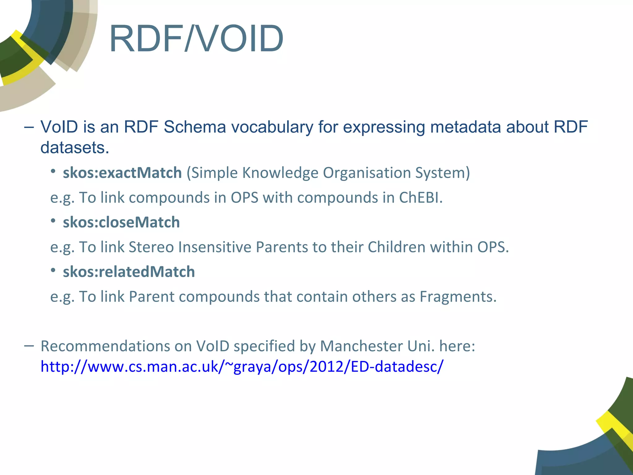 RDF/VOID
– VoID is an RDF Schema vocabulary for expressing metadata about RDF
datasets.
• skos:exactMatch (Simple Knowledge Organisation System)
e.g. To link compounds in OPS with compounds in ChEBI.
• skos:closeMatch
e.g. To link Stereo Insensitive Parents to their Children within OPS.
• skos:relatedMatch
e.g. To link Parent compounds that contain others as Fragments.
– Recommendations on VoID specified by Manchester Uni. here:
http://www.cs.man.ac.uk/~graya/ops/2012/ED-datadesc/

 
