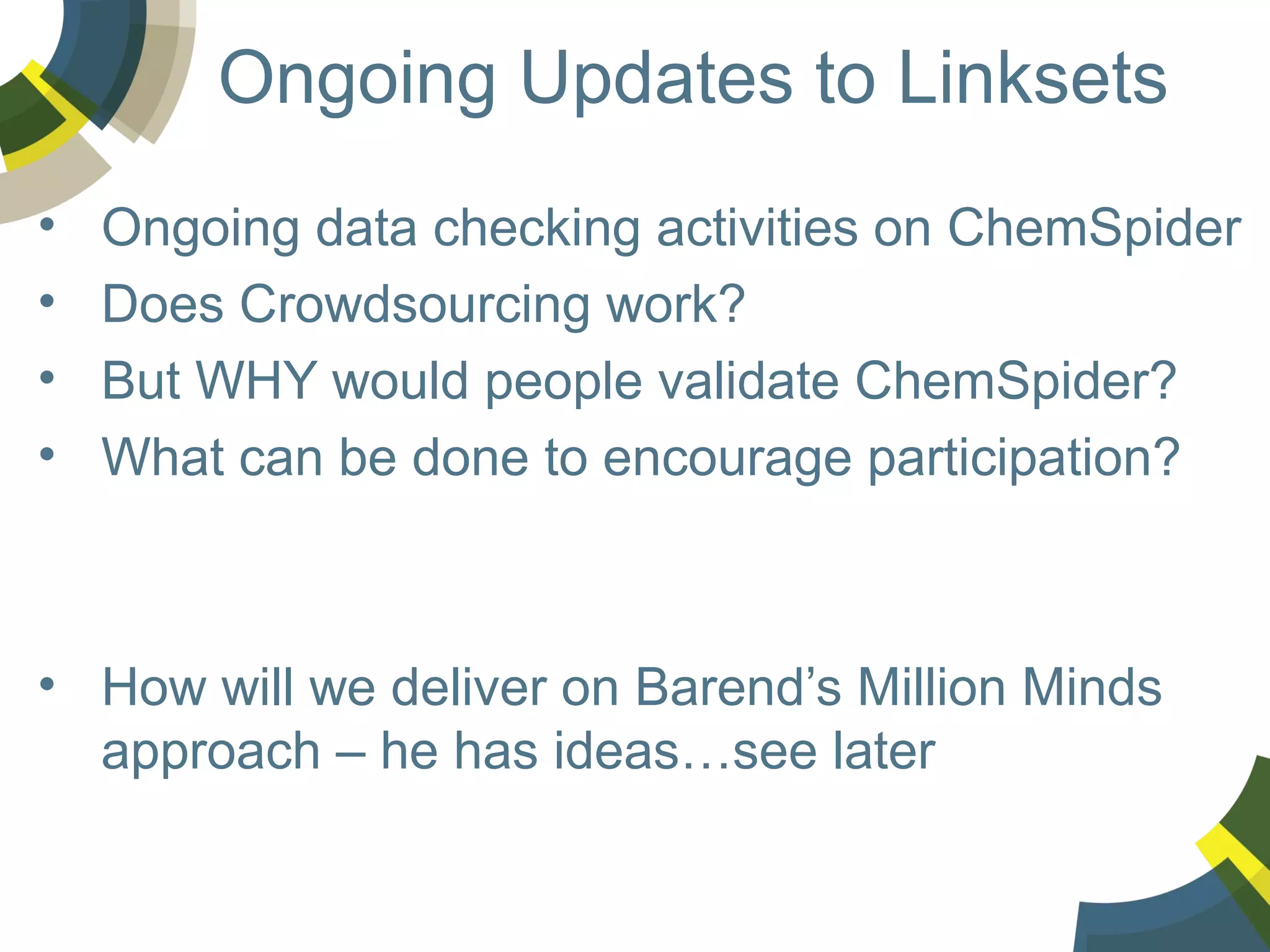 Ongoing Updates to Linksets
•
•
•
•

Ongoing data checking activities on ChemSpider
Does Crowdsourcing work?
But WHY would people validate ChemSpider?
What can be done to encourage participation?

• How will we deliver on Barend’s Million Minds
approach – he has ideas…see later

 