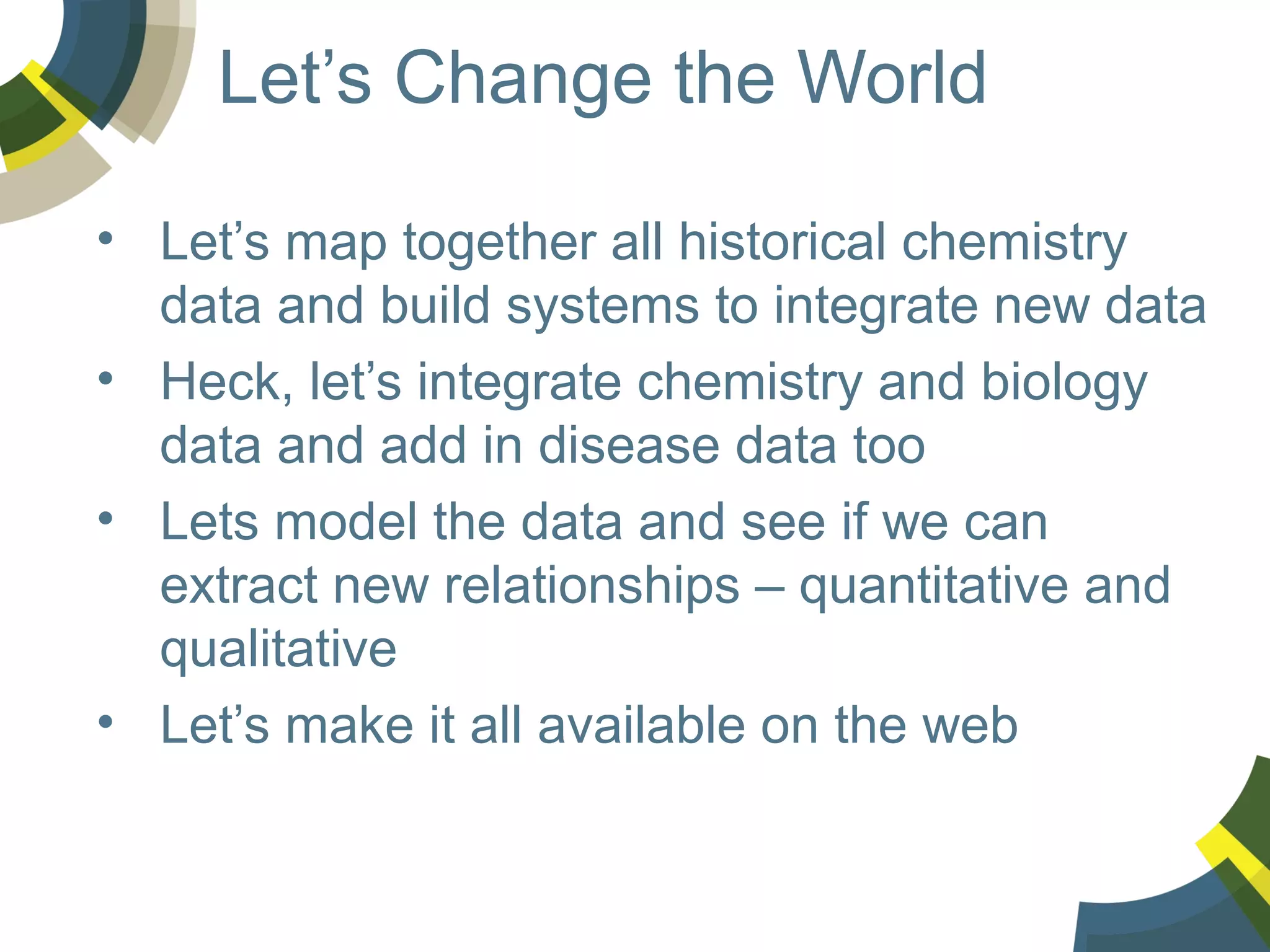 Let’s Change the World
• Let’s map together all historical chemistry
data and build systems to integrate new data
• Heck, let’s integrate chemistry and biology
data and add in disease data too
• Lets model the data and see if we can
extract new relationships – quantitative and
qualitative
• Let’s make it all available on the web

 