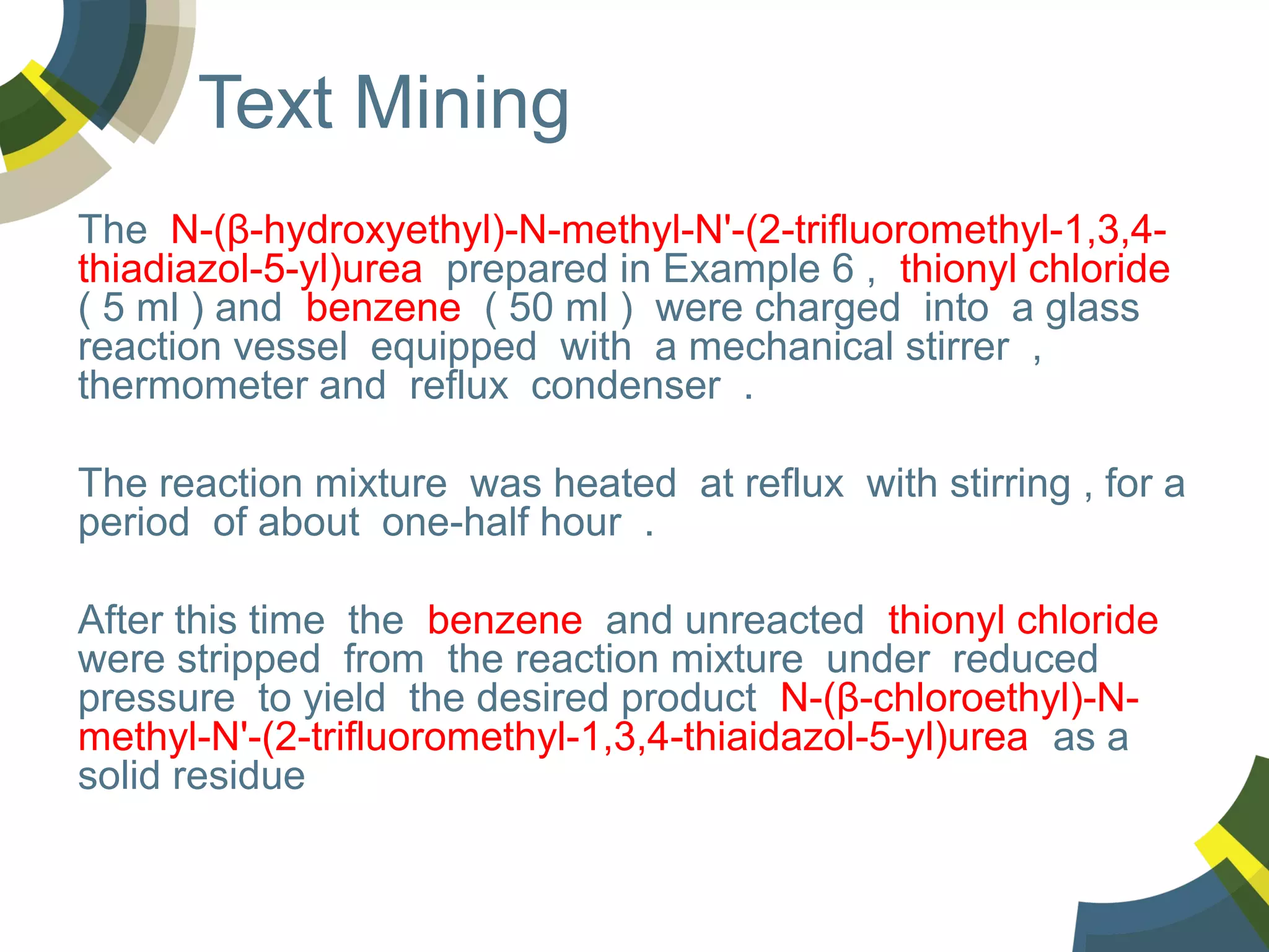 Text Mining
The N-(β-hydroxyethyl)-N-methyl-N'-(2-trifluoromethyl-1,3,4thiadiazol-5-yl)urea prepared in Example 6 , thionyl chloride
( 5 ml ) and benzene ( 50 ml ) were charged into a glass
reaction vessel equipped with a mechanical stirrer ,
thermometer and reflux condenser .
The reaction mixture was heated at reflux with stirring , for a
period of about one-half hour .
After this time the benzene and unreacted thionyl chloride
were stripped from the reaction mixture under reduced
pressure to yield the desired product N-(β-chloroethyl)-Nmethyl-N'-(2-trifluoromethyl-1,3,4-thiaidazol-5-yl)urea as a
solid residue

 