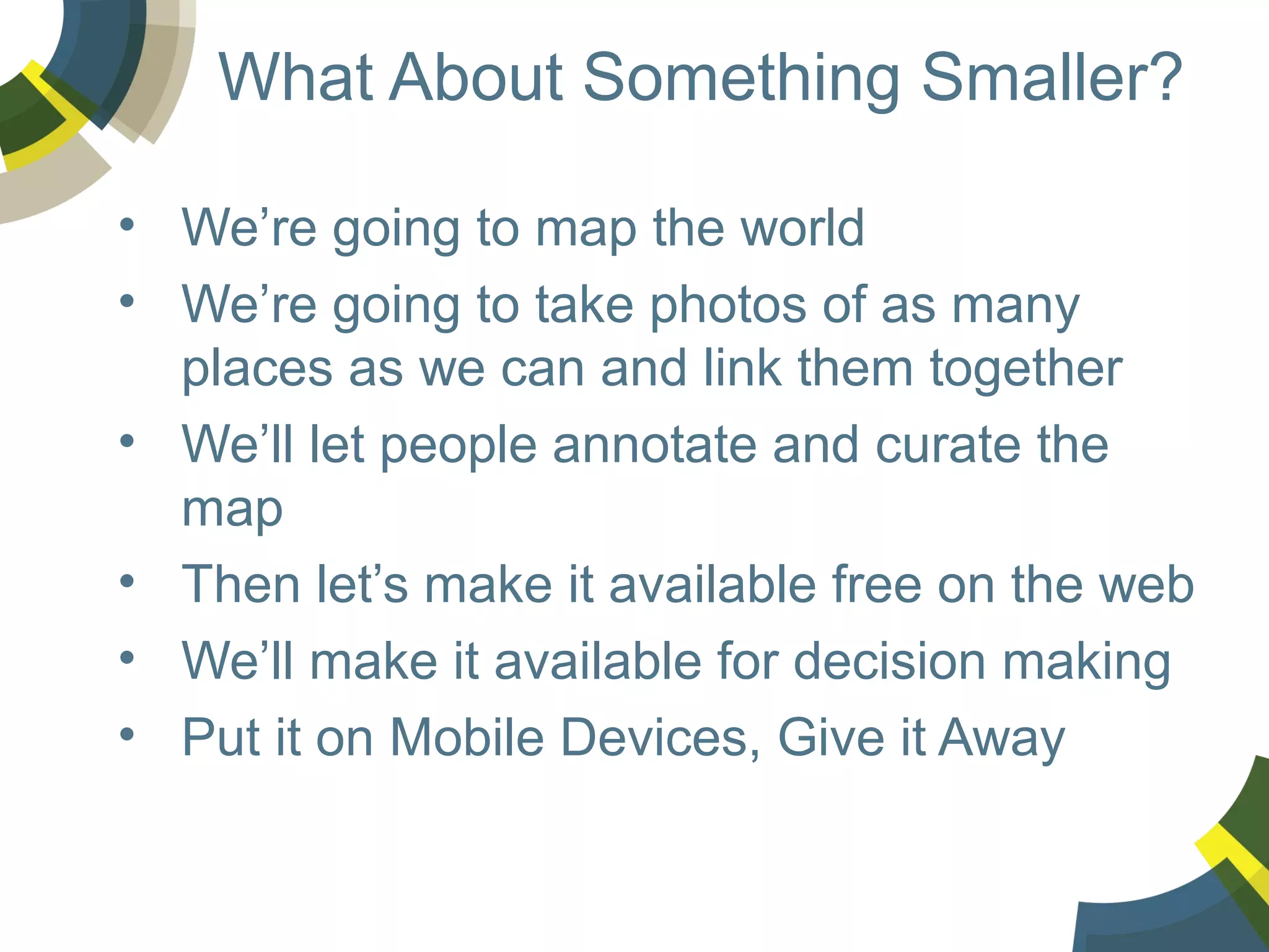 What About Something Smaller?
• We’re going to map the world
• We’re going to take photos of as many
places as we can and link them together
• We’ll let people annotate and curate the
map
• Then let’s make it available free on the web
• We’ll make it available for decision making
• Put it on Mobile Devices, Give it Away

 