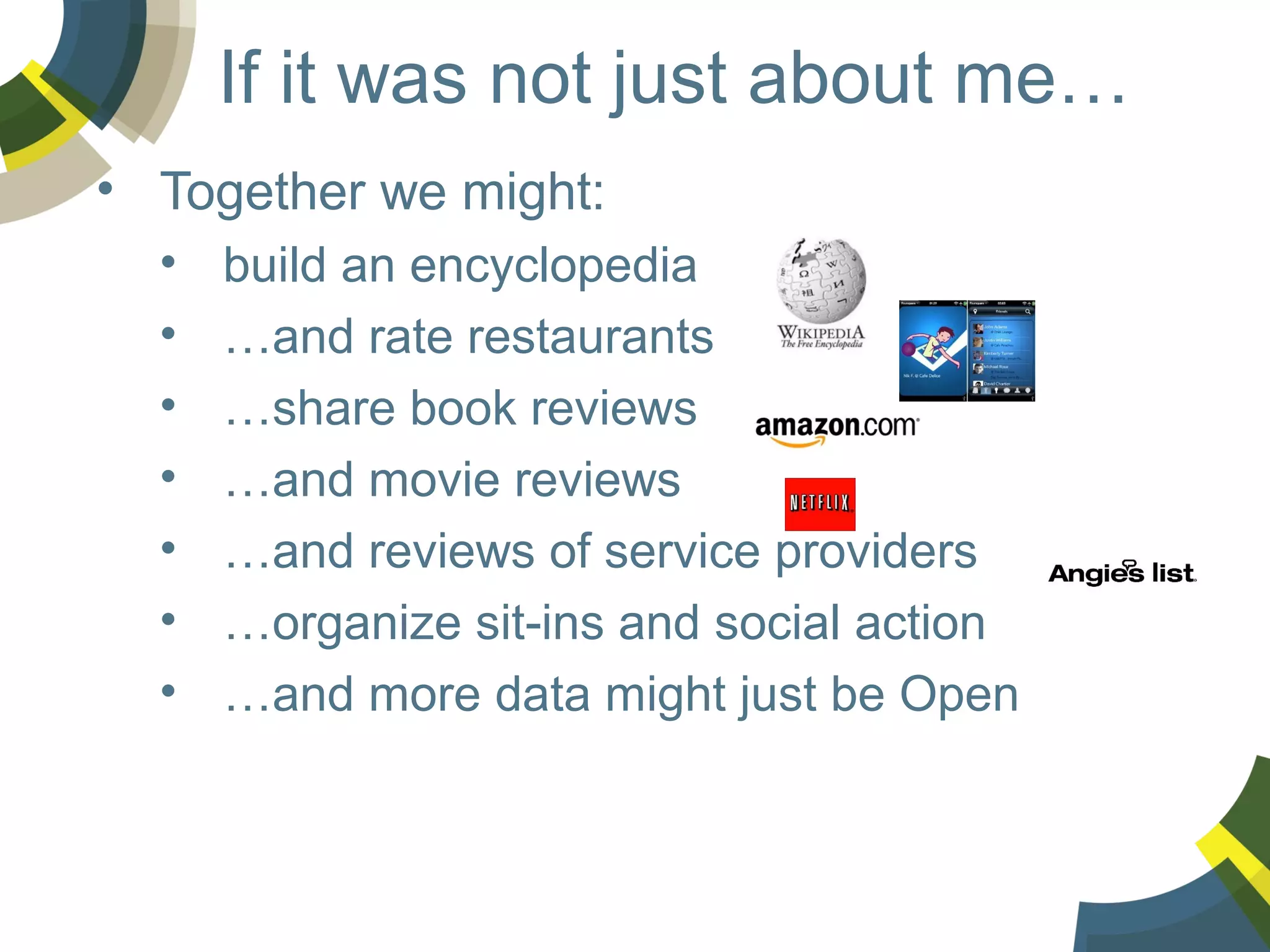 If it was not just about me…
• Together we might:
•
•
•
•
•
•
•

build an encyclopedia
…and rate restaurants
…share book reviews
…and movie reviews
…and reviews of service providers
…organize sit-ins and social action
…and more data might just be Open

 