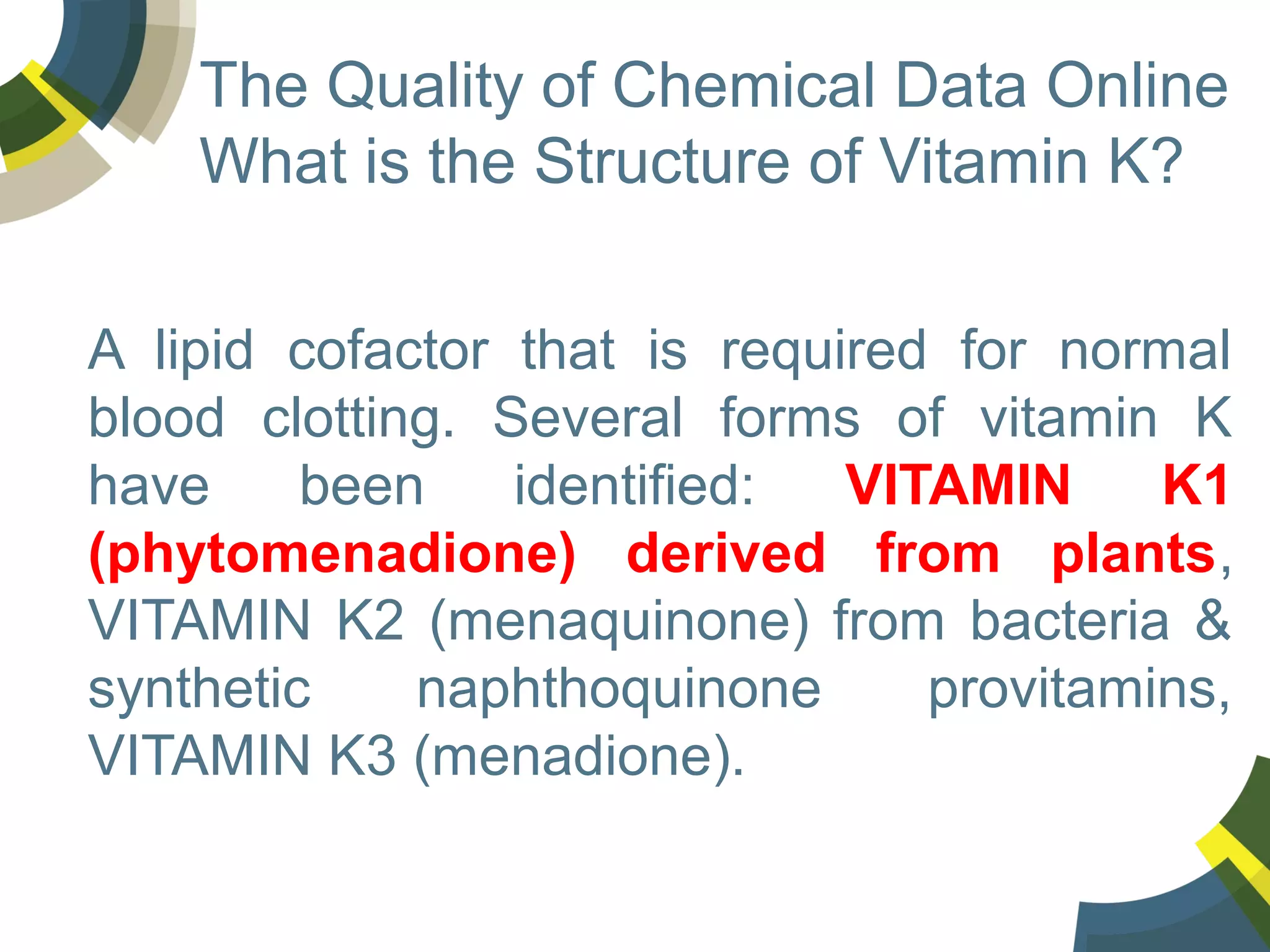 The Quality of Chemical Data Online
What is the Structure of Vitamin K?
A lipid cofactor that is required for normal
blood clotting. Several forms of vitamin K
have
been
identified:
VITAMIN
K1
(phytomenadione) derived from plants,
VITAMIN K2 (menaquinone) from bacteria &
synthetic
naphthoquinone
provitamins,
VITAMIN K3 (menadione).

 