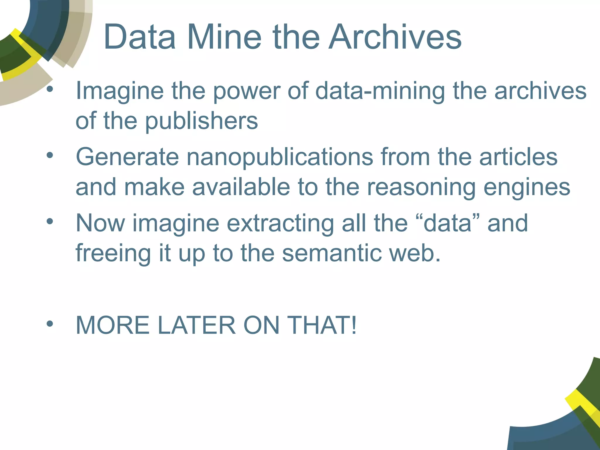 Data Mine the Archives
• Imagine the power of data-mining the archives
of the publishers
• Generate nanopublications from the articles
and make available to the reasoning engines
• Now imagine extracting all the “data” and
freeing it up to the semantic web.
• MORE LATER ON THAT!

 