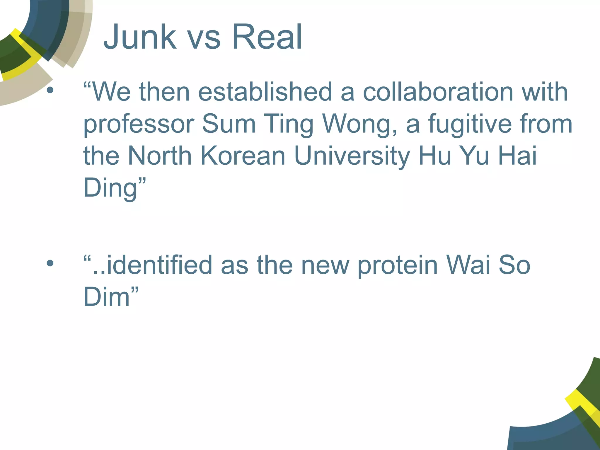 Junk vs Real
•

“We then established a collaboration with
professor Sum Ting Wong, a fugitive from
the North Korean University Hu Yu Hai
Ding”

•

“..identified as the new protein Wai So
Dim”

 