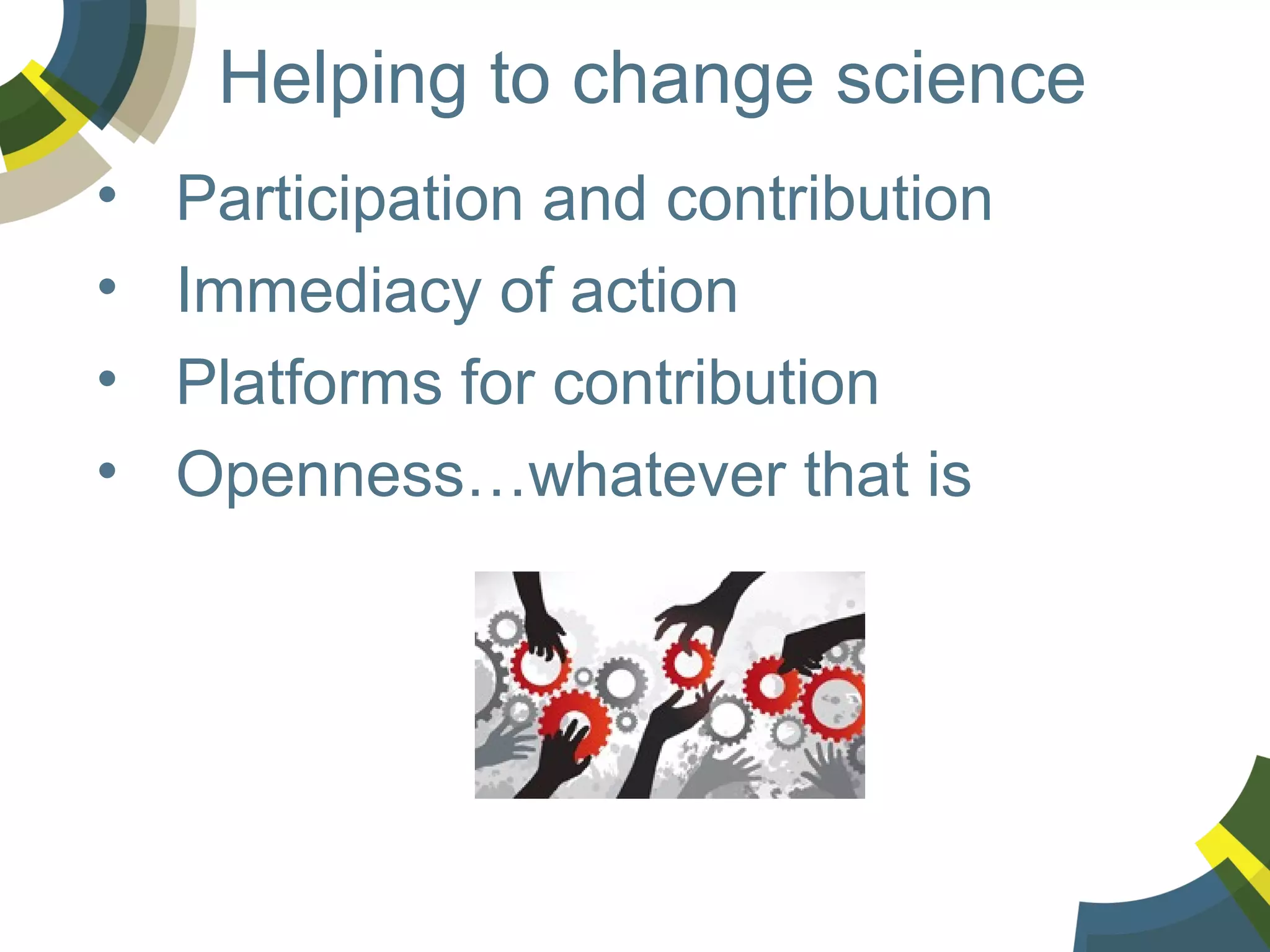 Helping to change science
•
•
•
•

Participation and contribution
Immediacy of action
Platforms for contribution
Openness…whatever that is

 