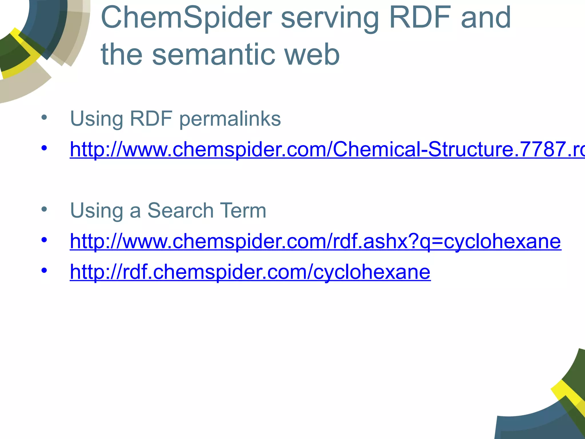 ChemSpider serving RDF and
the semantic web
•
•

Using RDF permalinks
http://www.chemspider.com/Chemical-Structure.7787.rd

•
•
•

Using a Search Term
http://www.chemspider.com/rdf.ashx?q=cyclohexane
http://rdf.chemspider.com/cyclohexane

 