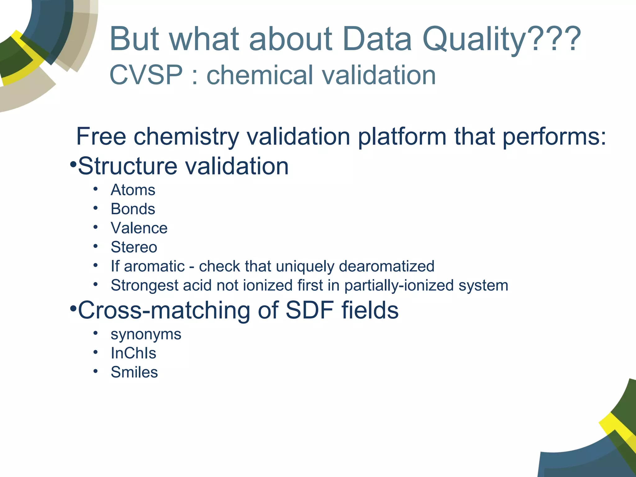 But what about Data Quality???
CVSP : chemical validation
Free chemistry validation platform that performs:
•Structure validation
•
•
•
•
•
•

Atoms
Bonds
Valence
Stereo
If aromatic - check that uniquely dearomatized
Strongest acid not ionized first in partially-ionized system

•Cross-matching of SDF fields
• synonyms
• InChIs
• Smiles

 
