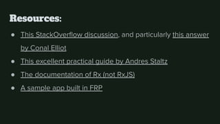 Resources:
● This StackOverﬂow discussion, and particularly this answer
by Conal Elliot
● This excellent practical guide by Andres Staltz
● The documentation of Rx (not RxJS)
● A sample app built in FRP
 