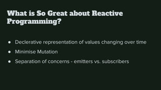 What is So Great about Reactive
Programming?
● Declerative representation of values changing over time
● Minimise Mutation
● Separation of concerns - emitters vs. subscribers
 