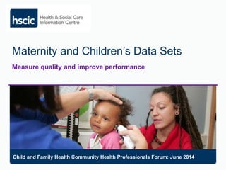Maternity and Children’s Data Sets
Measure quality and improve performance
Child and Family Health Community Health Professionals Forum: June 2014
 