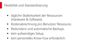  tägliche Skalierbarkeit der Ressourcen
(Hardware & Software).
 Kostenabrechnung pro Benutzer/ Ressource.
 Redundanz und automatische Backups.
 kein aufwendiges Setup.
 kein personelles Know-how erforderlich.
Flexibilität und Standardisierung
 