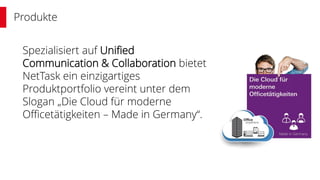 Produkte
Spezialisiert auf Unified
Communication & Collaboration bietet
NetTask ein einzigartiges
Produktportfolio vereint unter dem
Slogan „Die Cloud für moderne
Officetätigkeiten – Made in Germany“.
 
