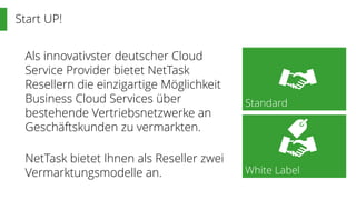 Start UP!
Standard
White Label
Als innovativster deutscher Cloud
Service Provider bietet NetTask
Resellern die einzigartige Möglichkeit
Business Cloud Services über
bestehende Vertriebsnetzwerke an
Geschäftskunden zu vermarkten.
NetTask bietet Ihnen als Reseller zwei
Vermarktungsmodelle an.
 