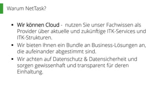 Warum NetTask?
 Wir können Cloud - nutzen Sie unser Fachwissen als
Provider über aktuelle und zukünftige ITK-Services und
ITK-Strukturen.
 Wir bieten Ihnen ein Bundle an Business-Lösungen an,
die aufeinander abgestimmt sind.
 Wir achten auf Datenschutz & Datensicherheit und
sorgen gewissenhaft und transparent für deren
Einhaltung.
 
