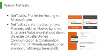 Warum NetTask?
 NetTask ist Pionier im Hosting von
Microsoft Lync
 NetTask ist erster deutscher Lync
Provider, welcher Hosted Lync mit
Enterprise Voice anbietet und damit
die erste virtuelle Unified
Communication & Collaboration
Plattform mit TK-Anlagenfunktionen
standortunabhängig bereitstellt.
 