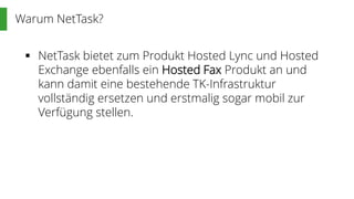 Warum NetTask?
 NetTask bietet zum Produkt Hosted Lync und Hosted
Exchange ebenfalls ein Hosted Fax Produkt an und
kann damit eine bestehende TK-Infrastruktur
vollständig ersetzen und erstmalig sogar mobil zur
Verfügung stellen.
 