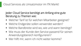 Cloud Services als Umsatzmotor im ITK Markt!
Jeder Cloud Service benötigt am Anfang eine gute
Beratung zu Themen wie:
 Welcher Tarif ist für welchen Mitarbeiter geeignet?
 Welche Endgeräte sollen verwendet werden?
 Welche Bandbreite wird wo, wie und wann benötigt?
 Wie muss der Kunde den Service passend für seinen
Anwendungsbereich konfigurieren?
 Wer hilft mir, wenn ich nicht weiter komme?
 
