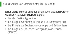 Cloud Services als Umsatzmotor im ITK Markt!
Jeder Cloud Service benötigt einen zuverlässigen Partner,
welcher First-Level-Support leistet:
 bei der Erstkonfiguration
 bei Fragen zur Konfiguration und Lösungsszenarien
 bei Fragen zur Bedienung von Apps und Endgeräten
 bei Fragen zu Up- oder Downgrades von Plänen
(Tarifen)
 