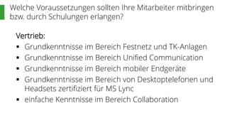 Welche Voraussetzungen sollten Ihre Mitarbeiter mitbringen
bzw. durch Schulungen erlangen?
Vertrieb:
 Grundkenntnisse im Bereich Festnetz und TK-Anlagen
 Grundkenntnisse im Bereich Unified Communication
 Grundkenntnisse im Bereich mobiler Endgeräte
 Grundkenntnisse im Bereich von Desktoptelefonen und
Headsets zertifiziert für MS Lync
 einfache Kenntnisse im Bereich Collaboration
 
