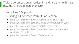 Welche Voraussetzungen sollten Ihre Mitarbeiter mitbringen
bzw. durch Schulungen erlangen?
Consulting & Support:
 Bindeglied zwischen Verkauf und Technik
 gute Kenntnisse im Bereich Festnetz und TK-Anlagen
 gute Kenntnisse im Bereich Unified Communication Lync
 gute Kenntnisse im Bereich mobiler Endgeräte
 gute Kenntnisse im Bereich von Telefonen und Headsets
zertifiziert für MS Lync
 gute Kenntnisse im Bereich Collaboration
 