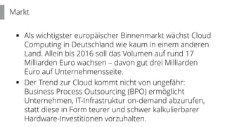  Als wichtigster europäischer Binnenmarkt wächst Cloud
Computing in Deutschland wie kaum in einem anderen
Land. Allein bis 2016 soll das Volumen auf rund 17
Milliarden Euro wachsen – davon gut drei Milliarden
Euro auf Unternehmensseite.
 Der Trend zur Cloud kommt nicht von ungefähr:
Business Process Outsourcing (BPO) ermöglicht
Unternehmen, IT-Infrastruktur on-demand abzurufen,
statt diese in Form teurer und schwer kalkulierbarer
Hardware-Investitionen vorzuhalten.
Markt
 