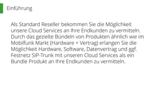 Einführung
Als Standard Reseller bekommen Sie die Möglichkeit
unsere Cloud Services an Ihre Endkunden zu vermitteln.
Durch das gezielte Bündeln von Produkten ähnlich wie im
Mobilfunk Markt (Hardware + Vertrag) erlangen Sie die
Möglichkeit Hardware, Software, Datenvertrag und ggf.
Festnetz SIP-Trunk mit unseren Cloud Services als ein
Bundle Produkt an Ihre Endkunden zu vermitteln.
 