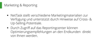 Marketing & Reporting
 NetTask stellt verschiedene Marketingmaterialien zur
Verfügung und unterstützt durch Hinweise auf Cross- &
Up-Selling-Potentiale.
 Durch Zugriff auf das Reportingcenter können
Optimierungsempfehlungen an den Endkunden direkt
von Ihnen werden.
 