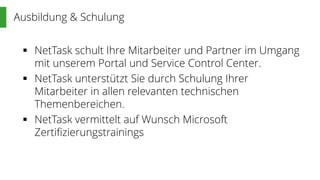 Ausbildung & Schulung
 NetTask schult Ihre Mitarbeiter und Partner im Umgang
mit unserem Portal und Service Control Center.
 NetTask unterstützt Sie durch Schulung Ihrer
Mitarbeiter in allen relevanten technischen
Themenbereichen.
 NetTask vermittelt auf Wunsch Microsoft
Zertifizierungstrainings
 