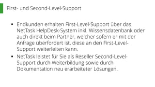 First- und Second-Level-Support
 Endkunden erhalten First-Level-Support über das
NetTask HelpDesk-System inkl. Wissensdatenbank oder
auch direkt beim Partner, welcher sofern er mit der
Anfrage überfordert ist, diese an den First-Level-
Support weiterleiten kann.
 NetTask leistet für Sie als Reseller Second-Level-
Support durch Weiterbildung sowie durch
Dokumentation neu erarbeiteter Lösungen.
 