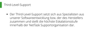 Third-Level-Support
 Der Third-Level-Support setzt sich aus Spezialisten aus
unserer Softwareentwicklung bzw. der des Herstellers
zusammen und stellt die höchste Eskalationsstufe
innerhalb der NetTask Supportorganisation dar.
 